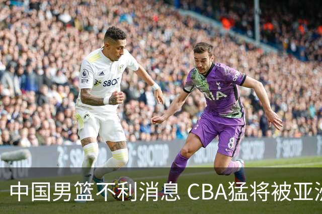 中国男篮不利消息 CBA猛将被亚洲劲敌抢先归化 亚运会难度升级
