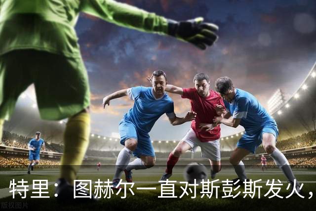 特里：图赫尔一直对斯彭斯发火，没招阿诺德就是为了能对新人摆谱
